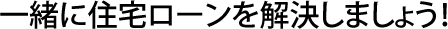 一緒に住宅ローンを解決しましょう！